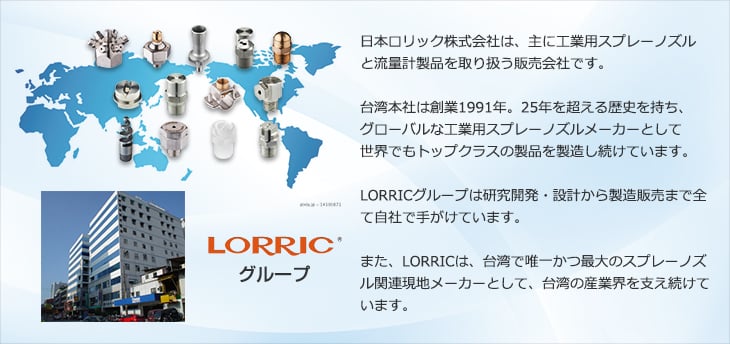 日本ロリック株式会社は、主に工業用スプレーノズルと流量計製品を取り扱う販売会社です。台湾本社は創業1991年。25年を超える歴史を持ち、グローバルな工業用スプレーノズルメーカーとして世界でもトップクラスの製品を製造し続けています。LORRICグループは研究開発・設計から製造販売まで全て自社で手がけています。また、LORRICは、台湾で唯一かつ最大のスプレーノズル関連現地メーカーとして、台湾の産業界を支え続けています。